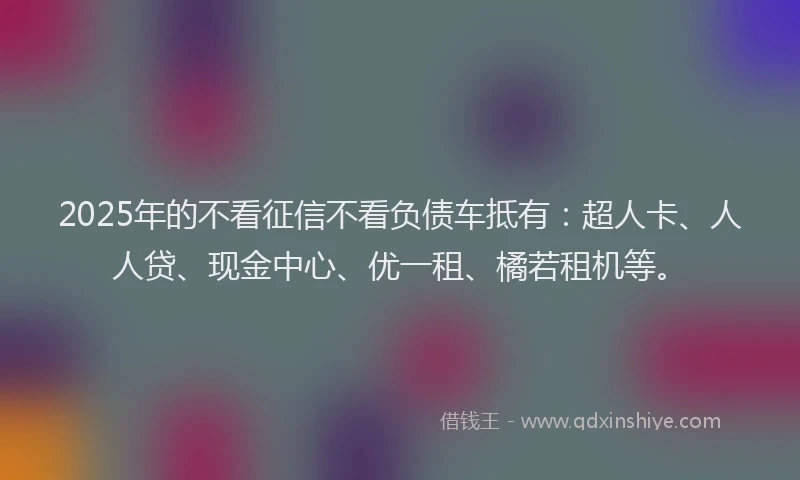 2025年的不看征信不看负债车抵有：超人卡、人人贷、现金中心、优一租、橘若租机等。