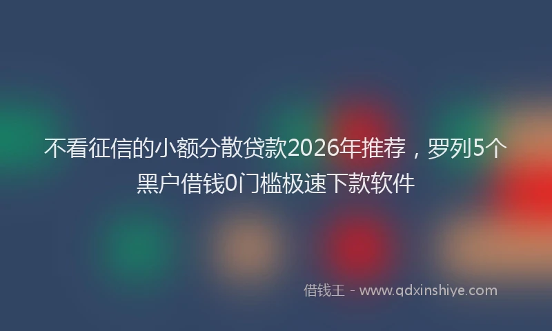 不看征信的小额分散贷款2026年推荐，罗列5个黑户借钱0门槛极速下款软件
