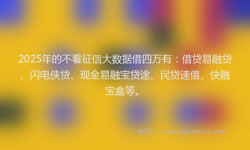 2025年的不看征信大数据借四万有:借贷易融贷、闪电侠贷、现金易融宝贷途、民贷速借、快融宝盒等。