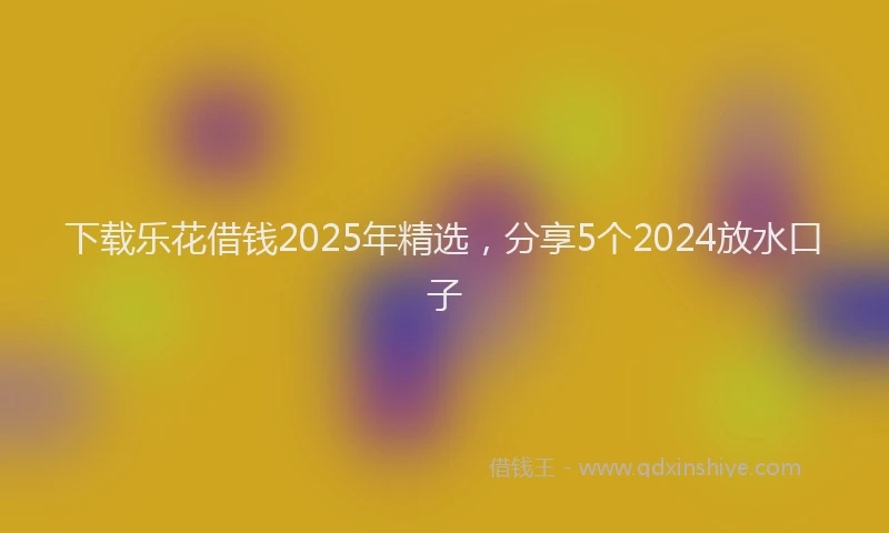 下载乐花借钱2025年精选，分享5个2024放水口子