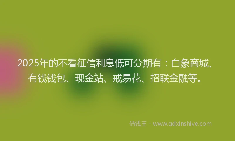 2025年的不看征信利息低可分期有：白象商城、有钱钱包、现金站、戒易花、招联金融等。