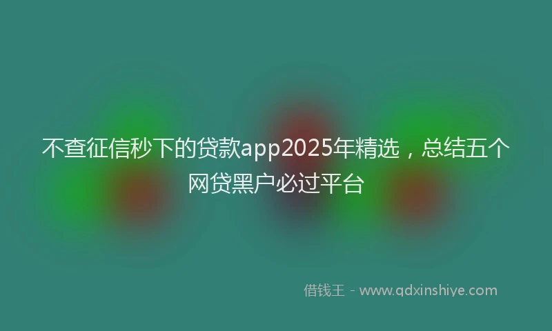 不查征信秒下的贷款app2025年精选，总结五个网贷黑户必过平台