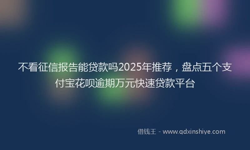 不看征信报告能贷款吗2025年推荐，盘点五个支付宝花呗逾期万元快速贷款平台