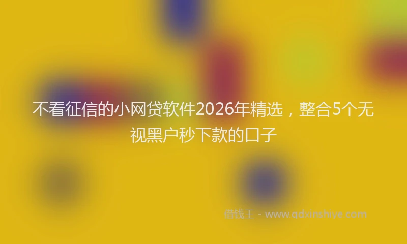 不看征信的小网贷软件2026年精选，整合5个无视黑户秒下款的口子