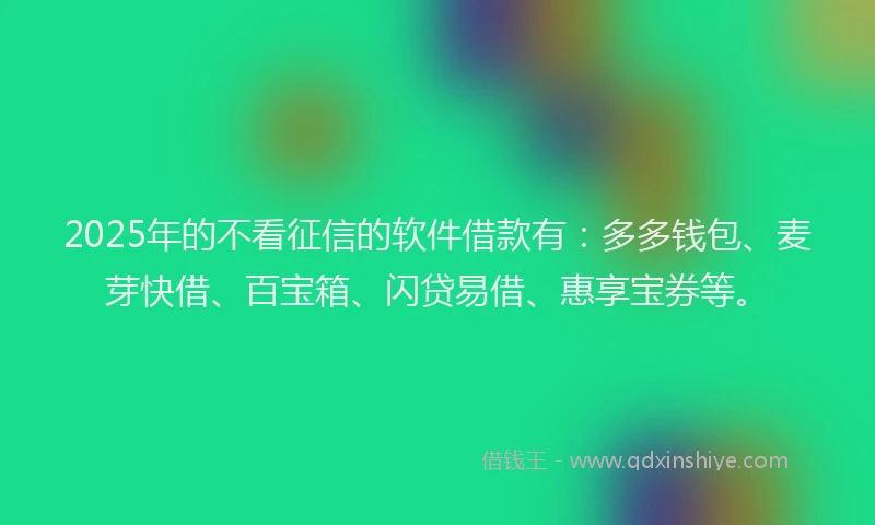 2025年的不看征信的软件借款有：多多钱包、麦芽快借、百宝箱、闪贷易借、惠享宝券等。