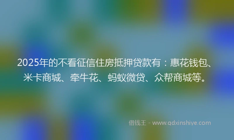 2025年的不看征信住房抵押贷款有：惠花钱包、米卡商城、牵牛花、蚂蚁微贷、众帮商城等。