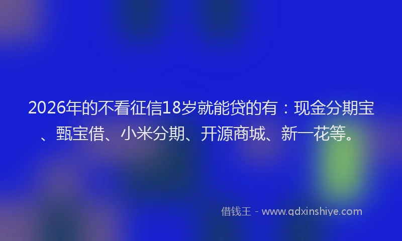 2026年的不看征信18岁就能贷的有：现金分期宝、甄宝借、小米分期、开源商城、新一花等。