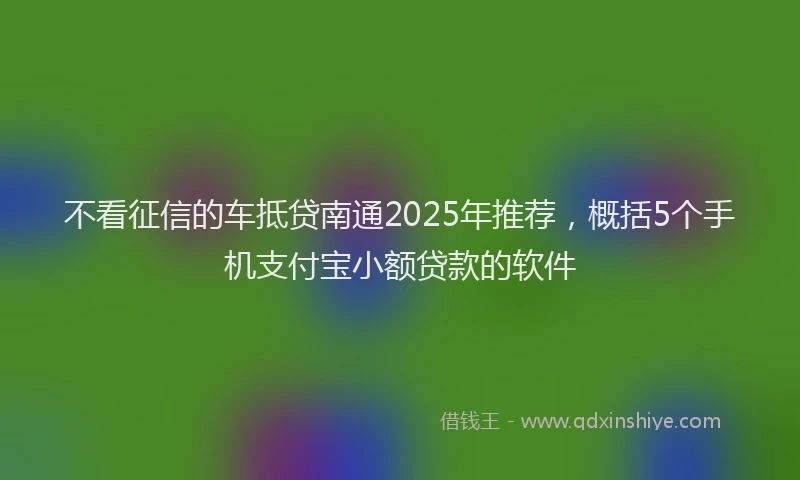 不看征信的车抵贷南通2025年推荐，概括5个手机支付宝小额贷款的软件