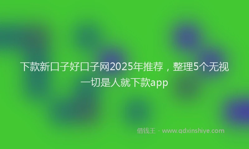 下款新口子好口子网2025年推荐，整理5个无视一切是人就下款app