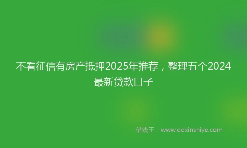 不看征信有房产抵押2025年推荐，整理五个2024最新贷款口子