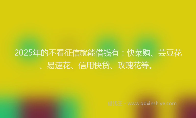 2025年的不看征信就能借钱有:快莱购、芸豆花、易速花、信用快贷、玫瑰花等。