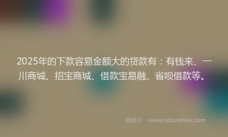 2025年的下款容易金额大的贷款有:有钱来、一川商城、招宝商城、借款宝易融、省呗借款等。