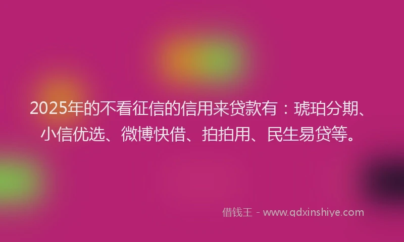 2025年的不看征信的信用来贷款有：琥珀分期、小信优选、微博快借、拍拍用、民生易贷等。