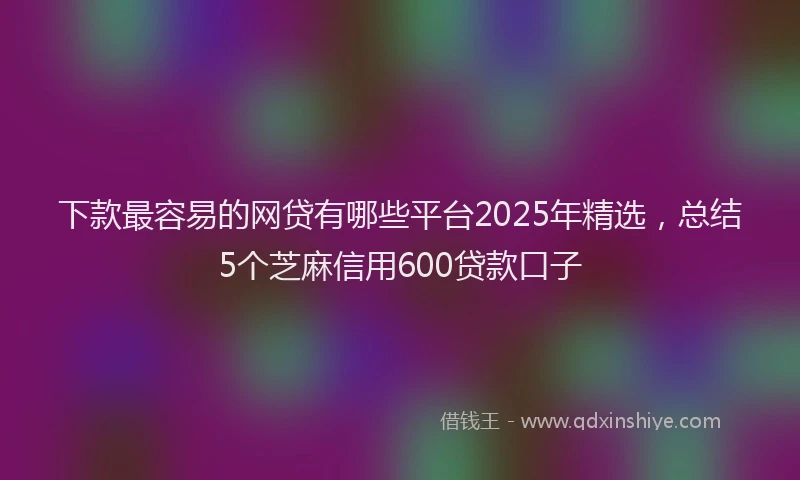 下款最容易的网贷有哪些平台2025年精选，总结5个芝麻信用600贷款口子