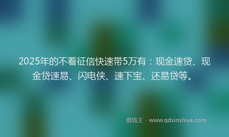2025年的不看征信快速带5万有：现金速贷、现金贷速易、闪电侠、速下宝、还易贷等。