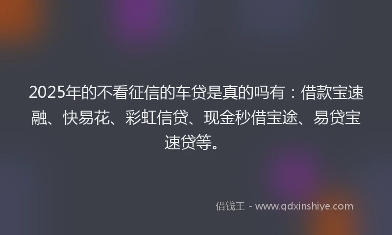 2025年的不看征信的车贷是真的吗有：借款宝速融、快易花、彩虹信贷、现金秒借宝途、易贷宝速贷等。