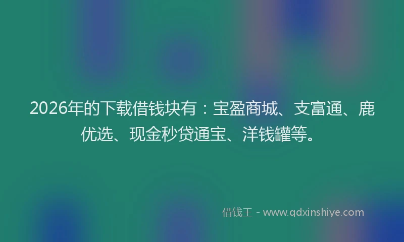 2026年的下载借钱块有：宝盈商城、支富通、鹿优选、现金秒贷通宝、洋钱罐等。