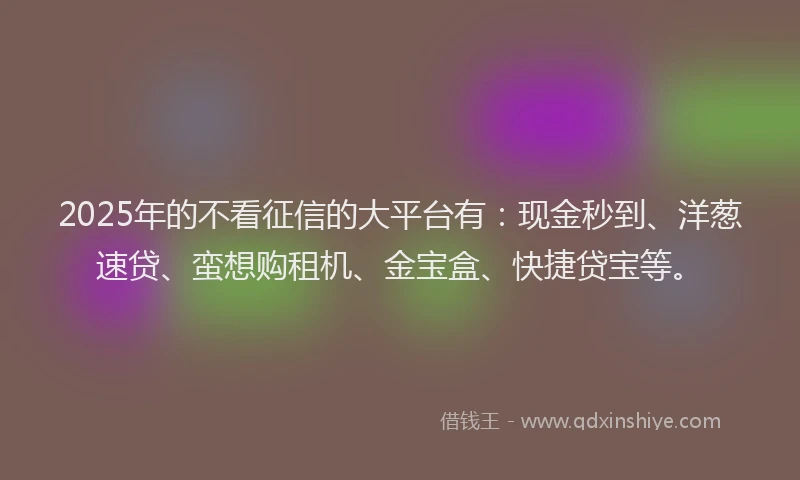 2025年的不看征信的大平台有:现金秒到、洋葱速贷、蛮想购租机、金宝盒、快捷贷宝等。
