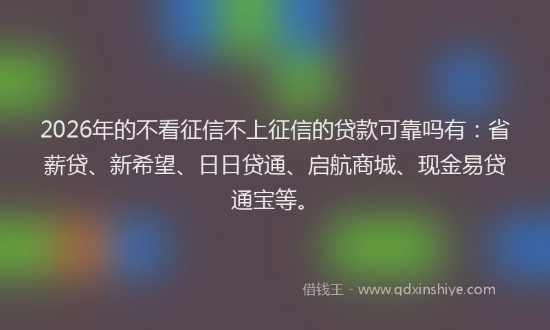 2026年的不看征信不上征信的贷款可靠吗有：省薪贷、新希望、日日贷通、启航商城、现金易贷通宝等。