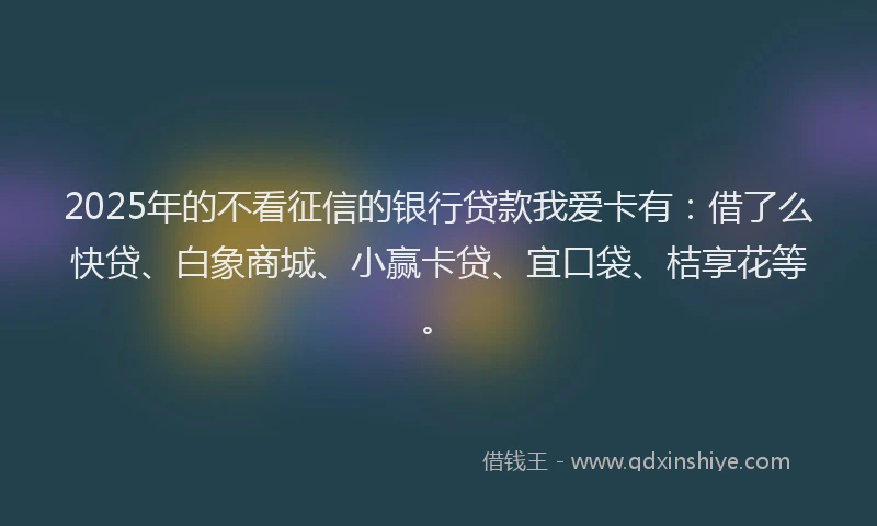 2025年的不看征信的银行贷款我爱卡有：借了么快贷、白象商城、小赢卡贷、宜口袋、桔享花等。