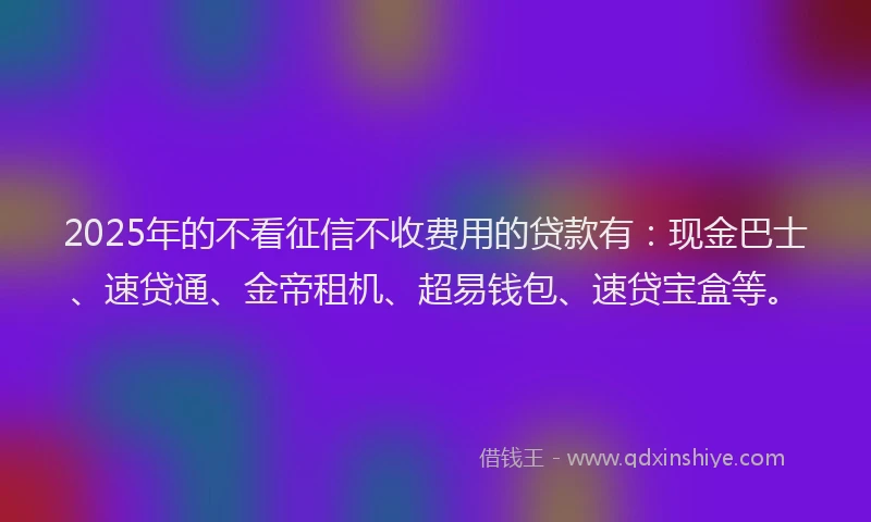 2025年的不看征信不收费用的贷款有：现金巴士、速贷通、金帝租机、超易钱包、速贷宝盒等。