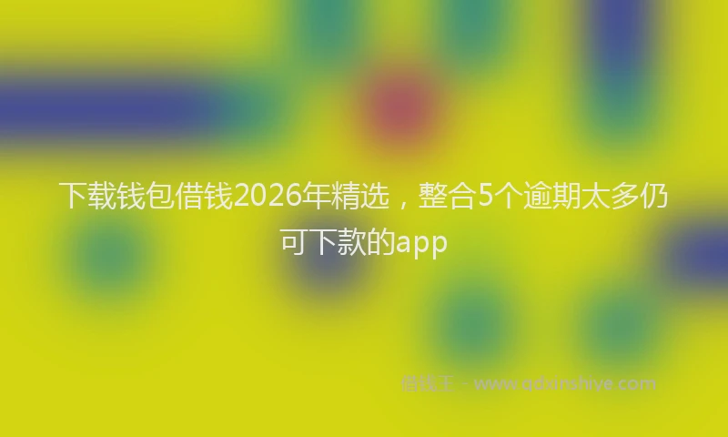 下载钱包借钱2026年精选，整合5个逾期太多仍可下款的app