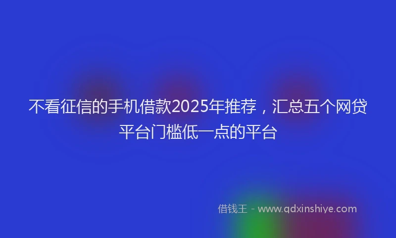 不看征信的手机借款2025年推荐，汇总五个网贷平台门槛低一点的平台