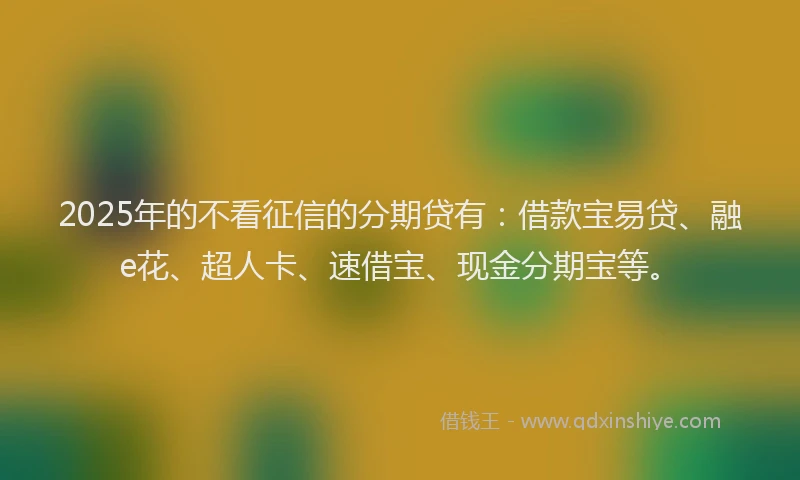 2025年的不看征信的分期贷有：借款宝易贷、融e花、超人卡、速借宝、现金分期宝等。