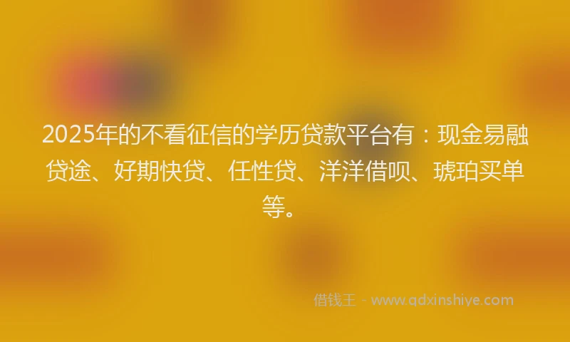 2025年的不看征信的学历贷款平台有：现金易融贷途、好期快贷、任性贷、洋洋借呗、琥珀买单等。