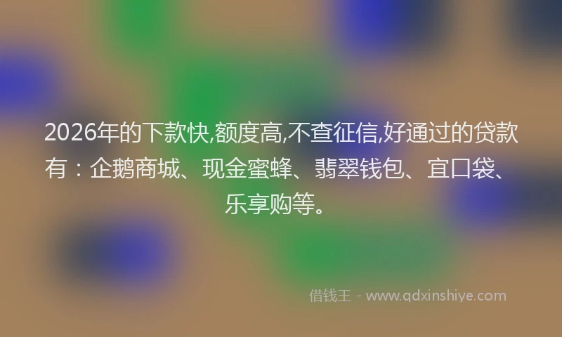 2026年的下款快,额度高,不查征信,好通过的贷款有：企鹅商城、现金蜜蜂、翡翠钱包、宜口袋、乐享购等。