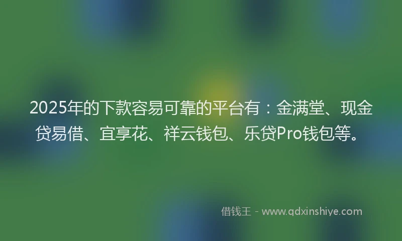 2025年的下款容易可靠的平台有：金满堂、现金贷易借、宜享花、祥云钱包、乐贷Pro钱包等。