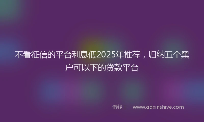不看征信的平台利息低2025年推荐，归纳五个黑户可以下的贷款平台