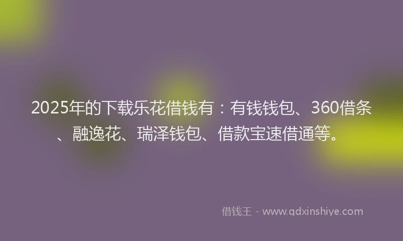 2025年的下载乐花借钱有：有钱钱包、360借条、融逸花、瑞泽钱包、借款宝速借通等。