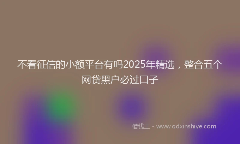不看征信的小额平台有吗2025年精选，整合五个网贷黑户必过口子