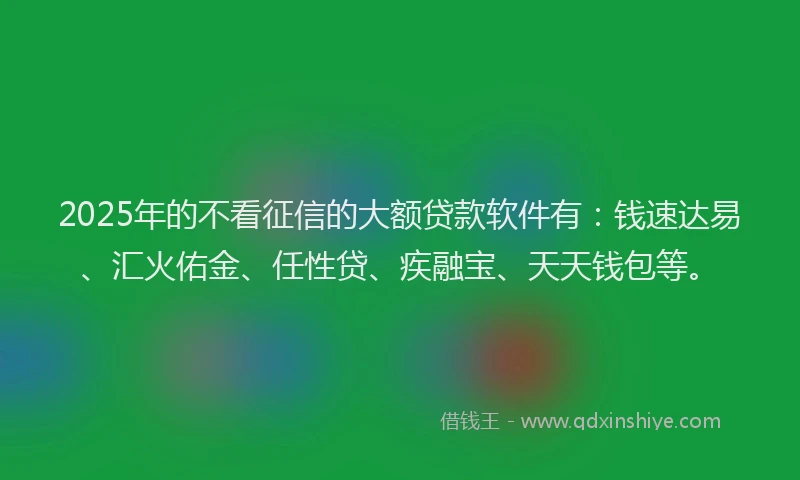 2025年的不看征信的大额贷款软件有：钱速达易、汇火佑金、任性贷、疾融宝、天天钱包等。