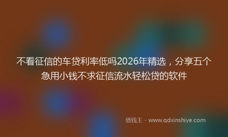 不看征信的车贷利率低吗2026年精选,分享五个急用小钱不求征信流水轻松贷的软件