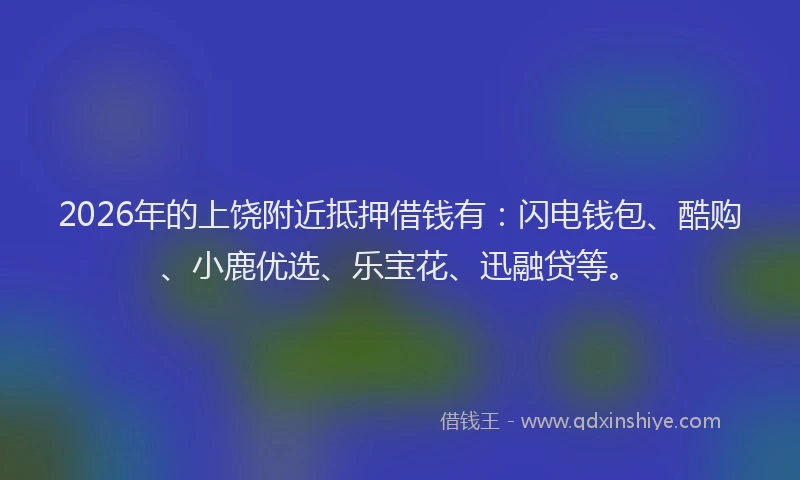 2026年的上饶附近抵押借钱有：闪电钱包、酷购、小鹿优选、乐宝花、迅融贷等。