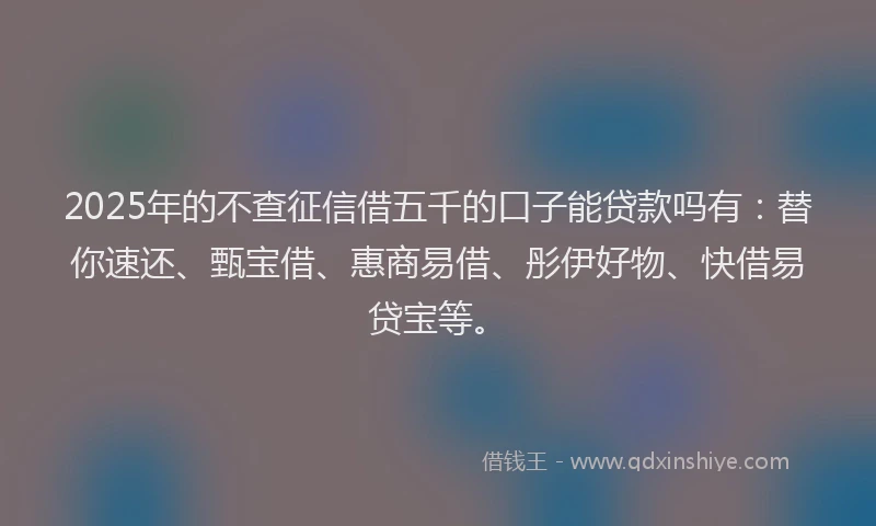 2025年的不查征信借五千的口子能贷款吗有：替你速还、甄宝借、惠商易借、彤伊好物、快借易贷宝等。