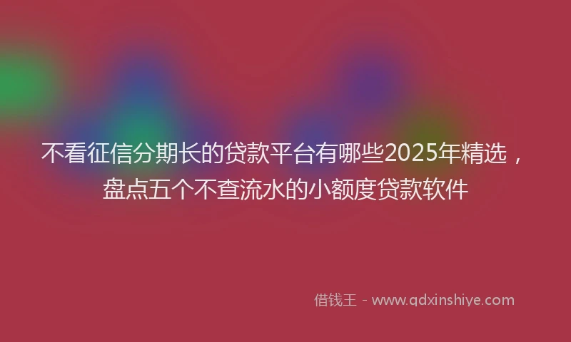 不看征信分期长的贷款平台有哪些2025年精选,盘点五个不查流水的小额度贷款软件
