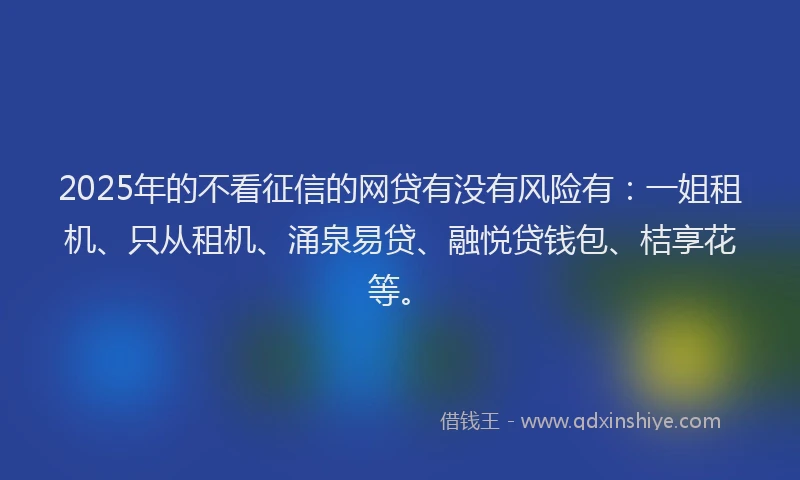 2025年的不看征信的网贷有没有风险有:一姐租机、只从租机、涌泉易贷、融悦贷钱包、桔享花等。