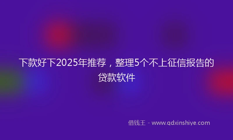 下款好下2025年推荐，整理5个不上征信报告的贷款软件