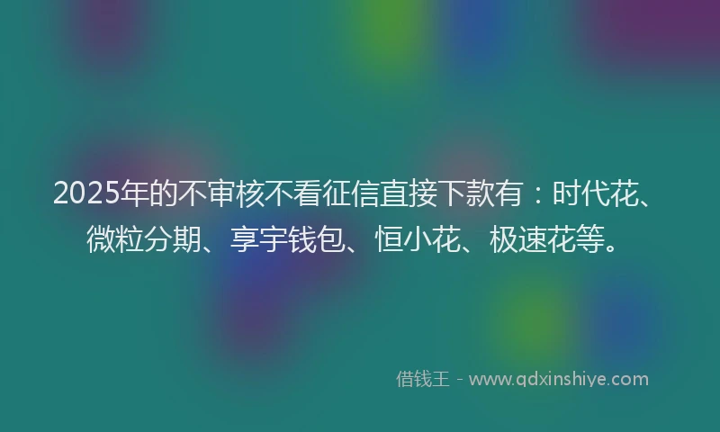 2025年的不审核不看征信直接下款有：时代花、微粒分期、享宇钱包、恒小花、极速花等。