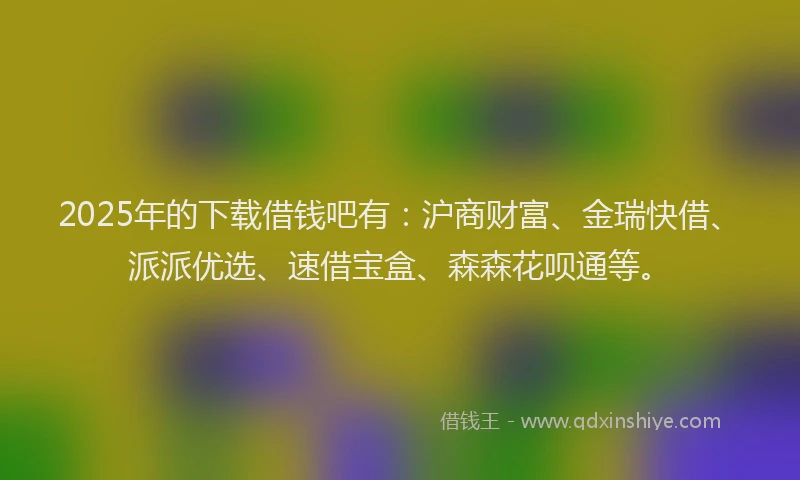 2025年的下载借钱吧有：沪商财富、金瑞快借、派派优选、速借宝盒、森森花呗通等。