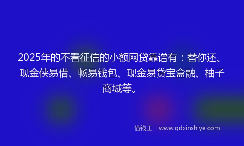 2025年的不看征信的小额网贷靠谱有：替你还、现金侠易借、畅易钱包、现金易贷宝盒融、柚子商城等。