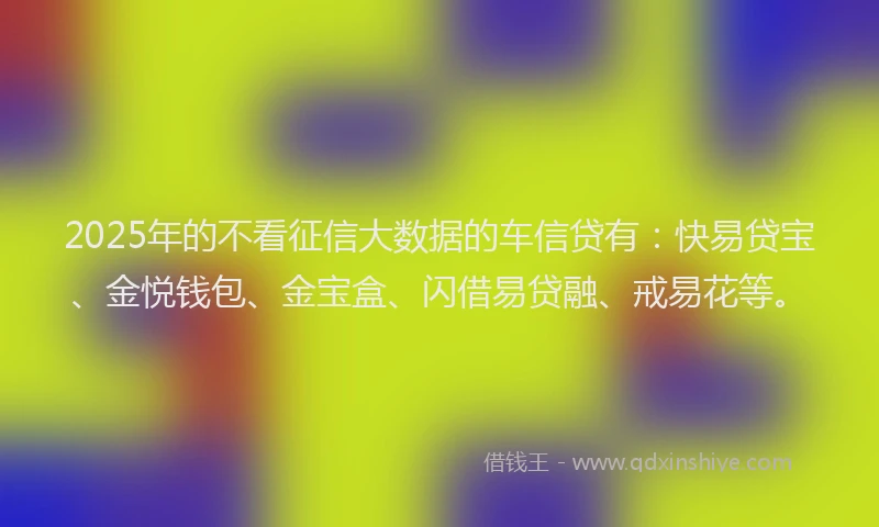 2025年的不看征信大数据的车信贷有：快易贷宝、金悦钱包、金宝盒、闪借易贷融、戒易花等。