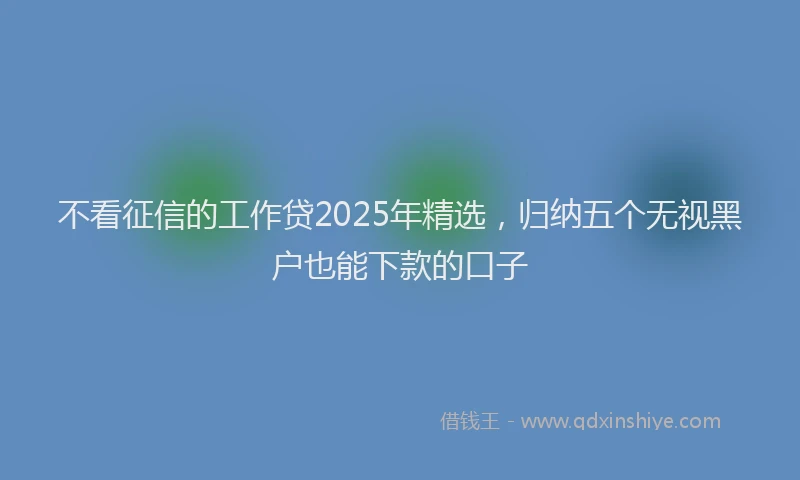 不看征信的工作贷2025年精选，归纳五个无视黑户也能下款的口子