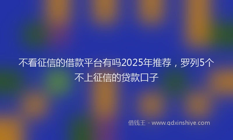 不看征信的借款平台有吗2025年推荐，罗列5个不上征信的贷款口子