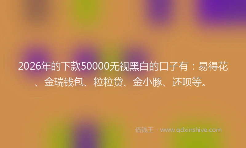 2026年的下款50000无视黑白的口子有：易得花、金瑞钱包、粒粒贷、金小豚、还呗等。