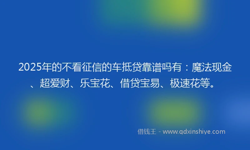 2025年的不看征信的车抵贷靠谱吗有：魔法现金、超爱财、乐宝花、借贷宝易、极速花等。