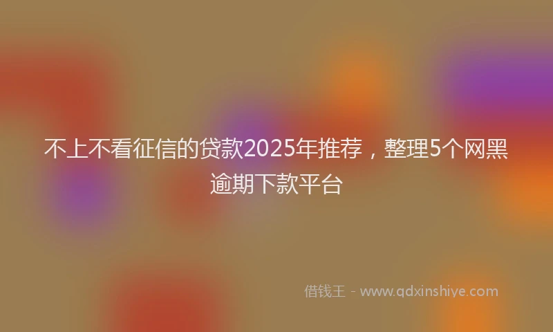 不上不看征信的贷款2025年推荐，整理5个网黑逾期下款平台